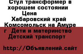 Стул-трансформер в хорошем состоянии › Цена ­ 1 500 - Хабаровский край, Комсомольск-на-Амуре г. Дети и материнство » Детский транспорт   